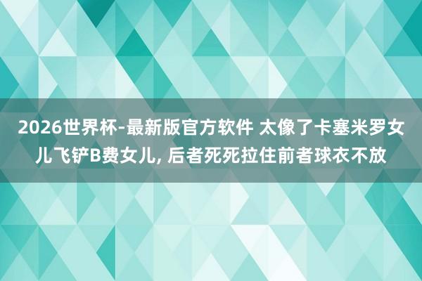 2026世界杯-最新版官方软件 太像了卡塞米罗女儿飞铲B费女儿, 后者死死拉住前者球衣不放
