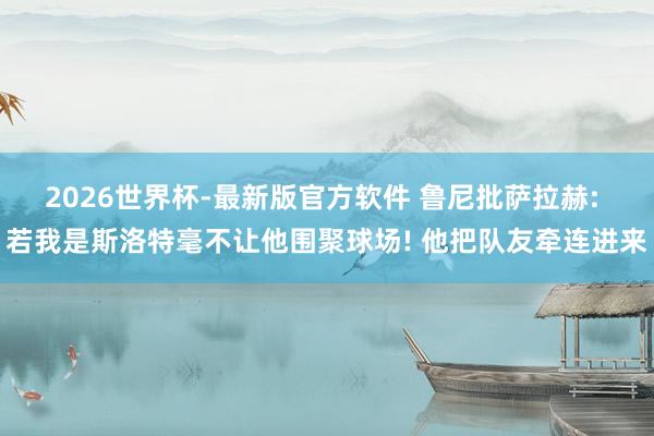 2026世界杯-最新版官方软件 鲁尼批萨拉赫: 若我是斯洛特毫不让他围聚球场! 他把队友牵连进来