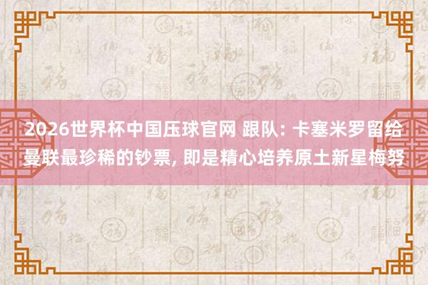 2026世界杯中国压球官网 跟队: 卡塞米罗留给曼联最珍稀的钞票， 即是精心培养原土新星梅努