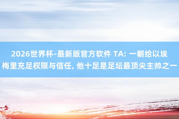 2026世界杯-最新版官方软件 TA: 一朝给以埃梅里充足权限与信任, 他十足是足坛最顶尖主帅之一