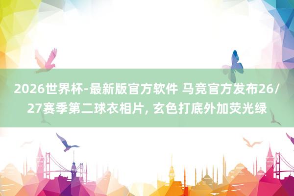 2026世界杯-最新版官方软件 马竞官方发布26/27赛季第二球衣相片， 玄色打底外加荧光绿