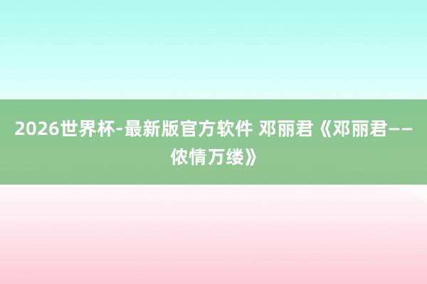 2026世界杯-最新版官方软件 邓丽君《邓丽君——侬情万缕》