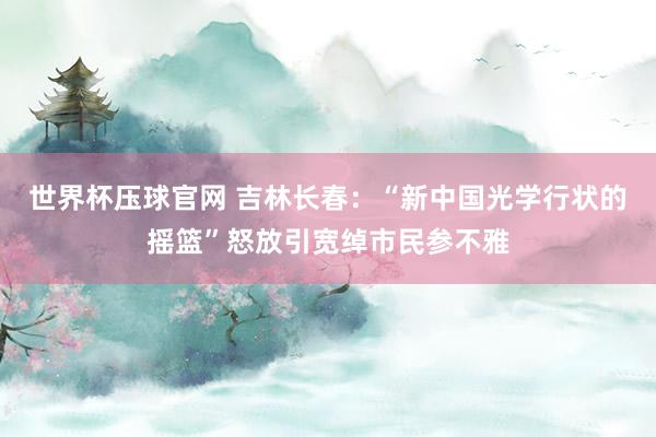 世界杯压球官网 吉林长春:“新中国光学行状的摇篮”怒放引宽绰市民参不雅