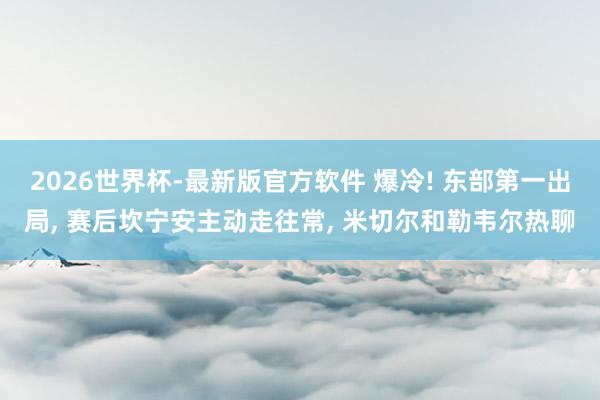 2026世界杯-最新版官方软件 爆冷! 东部第一出局, 赛后坎宁安主动走往常, 米切尔和勒韦尔热聊