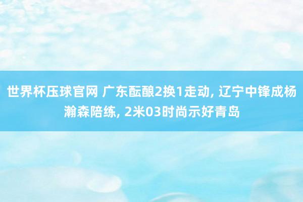 世界杯压球官网 广东酝酿2换1走动, 辽宁中锋成杨瀚森陪练, 2米03时尚示好青岛
