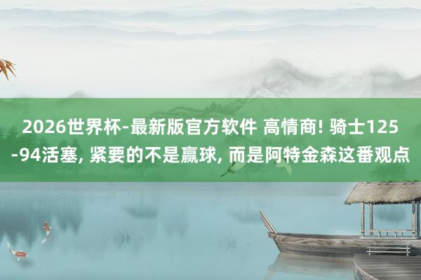 2026世界杯-最新版官方软件 高情商! 骑士125-94活塞, 紧要的不是赢球, 而是阿特金森这番观点