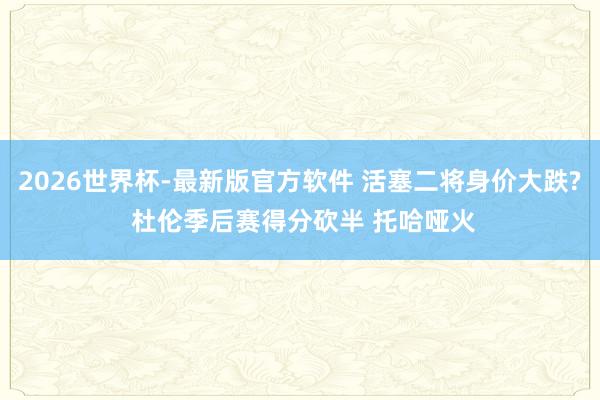 2026世界杯-最新版官方软件 活塞二将身价大跌? 杜伦季后赛得分砍半 托哈哑火