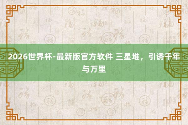 2026世界杯-最新版官方软件 三星堆,引诱千年与万里