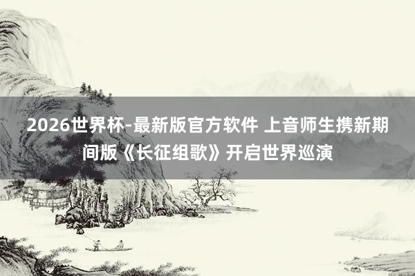 2026世界杯-最新版官方软件 上音师生携新期间版《长征组歌》开启世界巡演