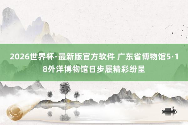 2026世界杯-最新版官方软件 广东省博物馆5·18外洋博物馆日步履精彩纷呈