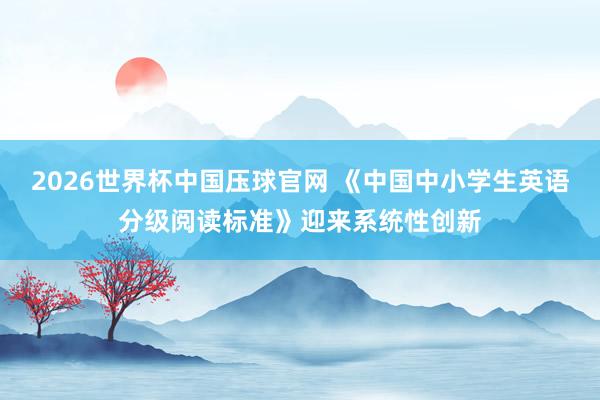 2026世界杯中国压球官网 《中国中小学生英语分级阅读标准》迎来系统性创新