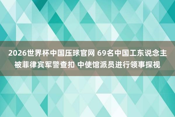 2026世界杯中国压球官网 69名中国工东说念主被菲律宾军警查扣 中使馆派员进行领事探视