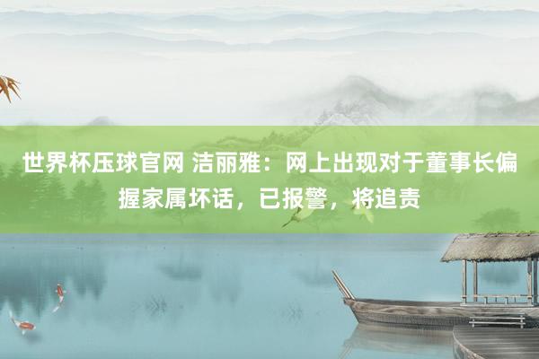 世界杯压球官网 洁丽雅：网上出现对于董事长偏握家属坏话，已报警，将追责