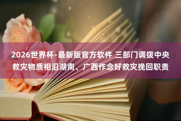 2026世界杯-最新版官方软件 三部门调拨中央救灾物质相沿湖南、广西作念好救灾挽回职责