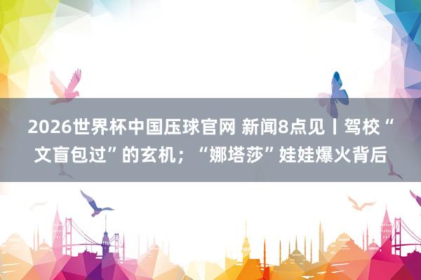 2026世界杯中国压球官网 新闻8点见丨驾校“文盲包过”的玄机;“娜塔莎”娃娃爆火背后