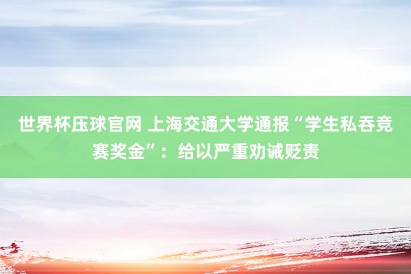 世界杯压球官网 上海交通大学通报“学生私吞竞赛奖金”:给以严重劝诫贬责