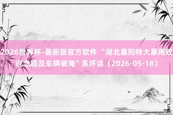 2026世界杯-最新版官方软件 “湖北襄阳特大暴雨致说念路及车辆被淹”系坏话(2026·05·18)