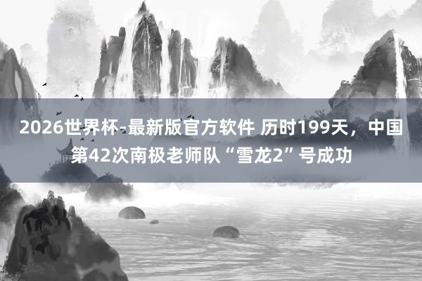 2026世界杯-最新版官方软件 历时199天,中国第42次南极老师队“雪龙2”号成功