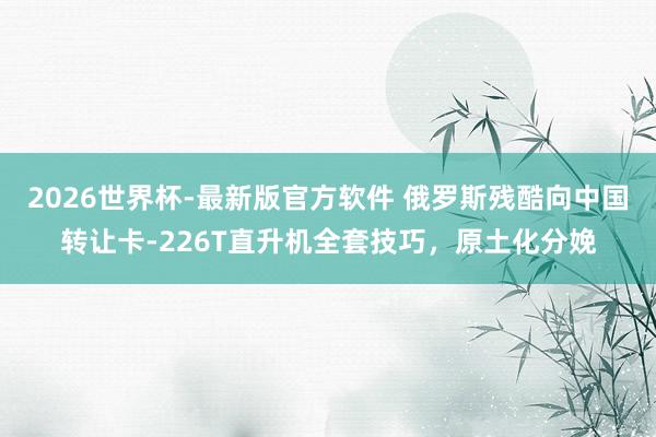 2026世界杯-最新版官方软件 俄罗斯残酷向中国转让卡-226T直升机全套技巧,原土化分娩