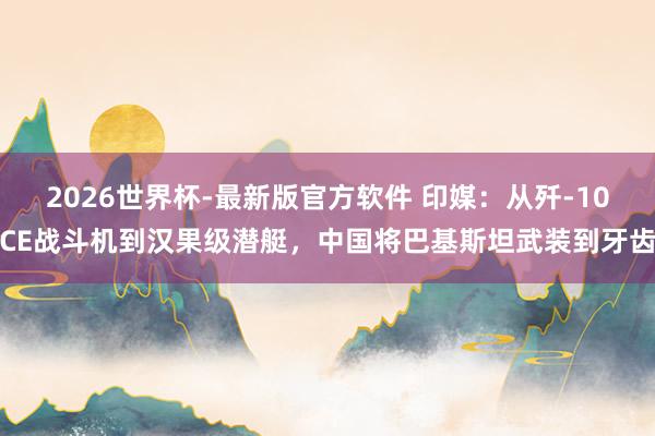 2026世界杯-最新版官方软件 印媒:从歼-10CE战斗机到汉果级潜艇,中国将巴基斯坦武装到牙齿
