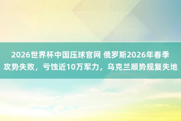 2026世界杯中国压球官网 俄罗斯2026年春季攻势失败,亏蚀近10万军力,乌克兰顺势规复失地