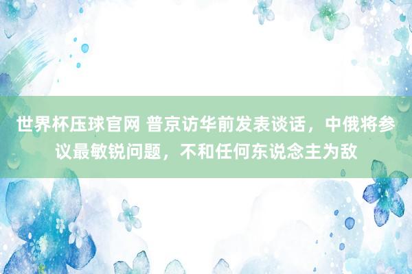世界杯压球官网 普京访华前发表谈话,中俄将参议最敏锐问题,不和任何东说念主为敌