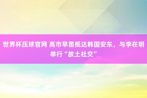 世界杯压球官网 高市早苗抵达韩国安东,与李在明举行“故土社交”