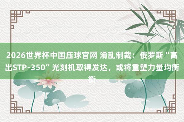 2026世界杯中国压球官网 淆乱制裁:俄罗斯“高出STP-350”光刻机取得发达,或将重塑力量均衡