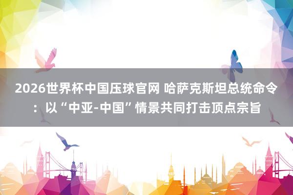 2026世界杯中国压球官网 哈萨克斯坦总统命令:以“中亚-中国”情景共同打击顶点宗旨