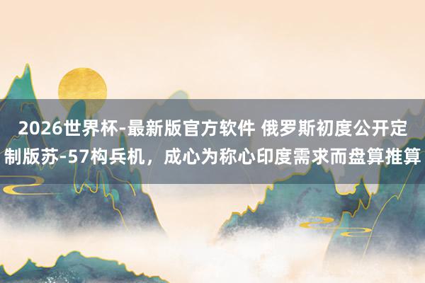 2026世界杯-最新版官方软件 俄罗斯初度公开定制版苏-57构兵机,成心为称心印度需求而盘算推算