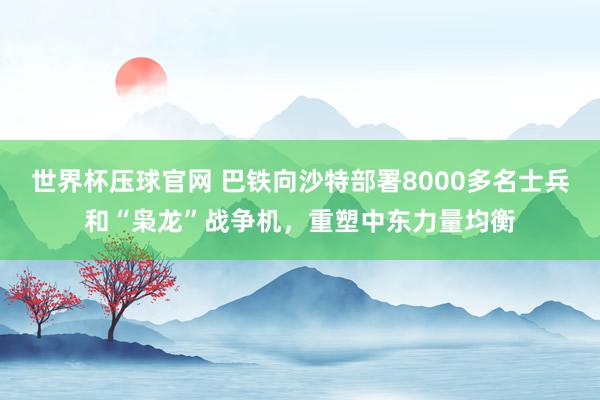 世界杯压球官网 巴铁向沙特部署8000多名士兵和“枭龙”战争机,重塑中东力量均衡