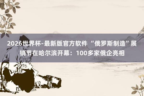 2026世界杯-最新版官方软件 “俄罗斯制造”展销节在哈尔滨开幕：100多家俄企亮相