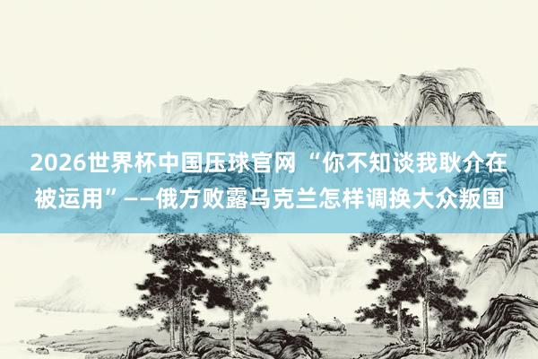 2026世界杯中国压球官网 “你不知谈我耿介在被运用”——俄方败露乌克兰怎样调换大众叛国