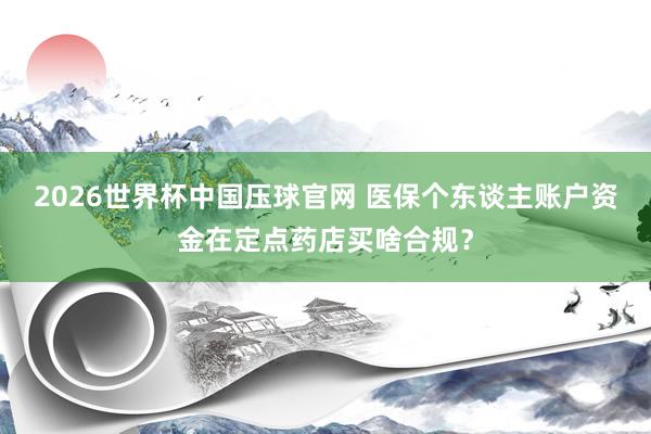 2026世界杯中国压球官网 医保个东谈主账户资金在定点药店买啥合规?