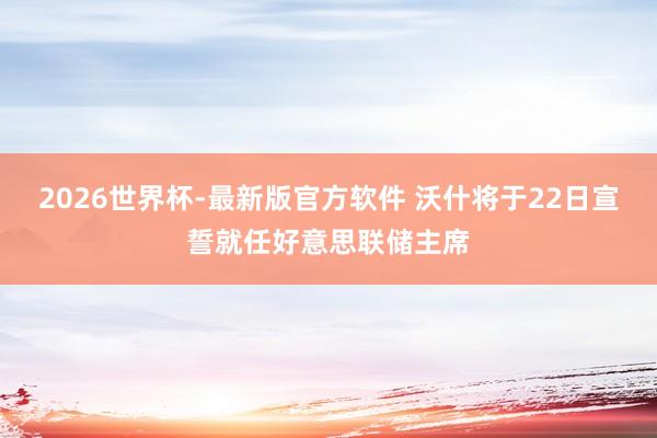 2026世界杯-最新版官方软件 沃什将于22日宣誓就任好意思联储主席