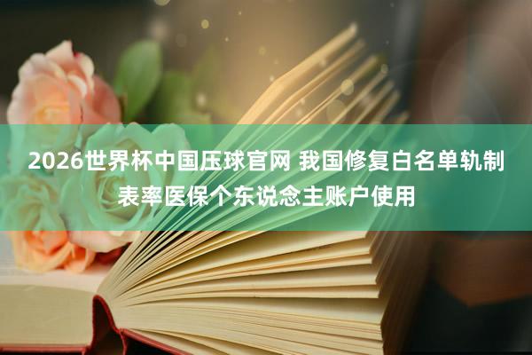 2026世界杯中国压球官网 我国修复白名单轨制表率医保个东说念主账户使用