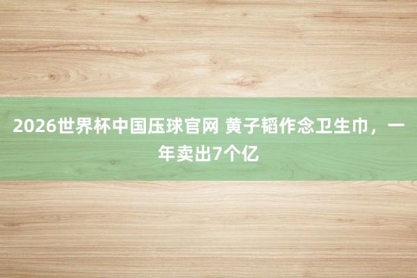 2026世界杯中国压球官网 黄子韬作念卫生巾，一年卖出7个亿