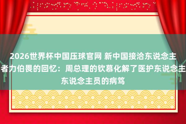 2026世界杯中国压球官网 新中国接洽东说念主保健职责者力伯畏的回忆:周总理的钦慕化解了医护东说念主员的病笃