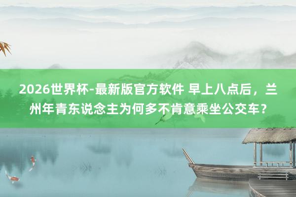 2026世界杯-最新版官方软件 早上八点后,兰州年青东说念主为何多不肯意乘坐公交车?