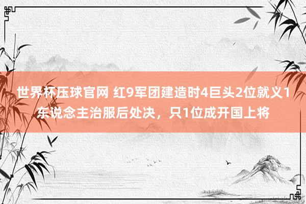 世界杯压球官网 红9军团建造时4巨头2位就义1东说念主治服后处决，只1位成开国上将