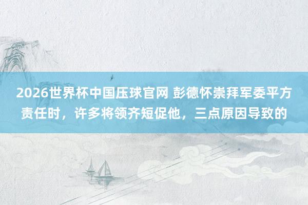2026世界杯中国压球官网 彭德怀崇拜军委平方责任时,许多将领齐短促他,三点原因导致的