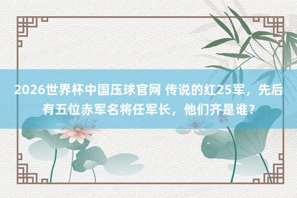 2026世界杯中国压球官网 传说的红25军,先后有五位赤军名将任军长,他们齐是谁?
