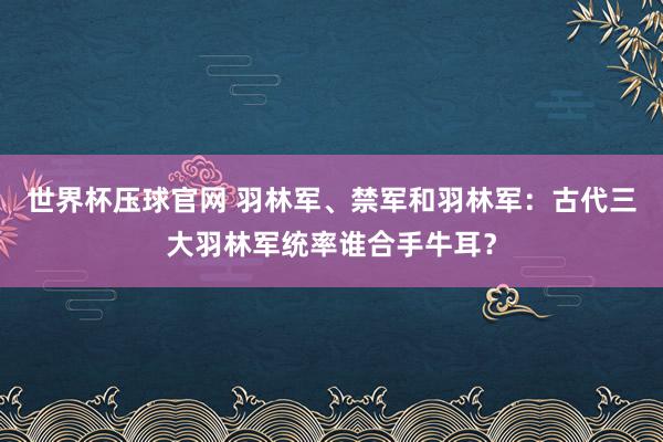世界杯压球官网 羽林军、禁军和羽林军:古代三大羽林军统率谁合手牛耳?