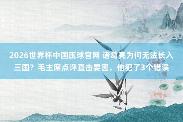 2026世界杯中国压球官网 诸葛亮为何无法长入三国?毛主席点评直击要害,他犯了3个错误