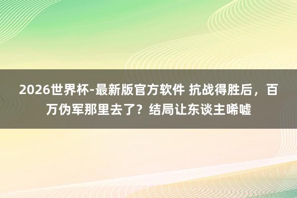 2026世界杯-最新版官方软件 抗战得胜后,百万伪军那里去了?结局让东谈主唏嘘
