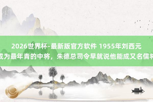 2026世界杯-最新版官方软件 1955年刘西元成为最年青的中将,朱德总司令早就说他能成又名儒将