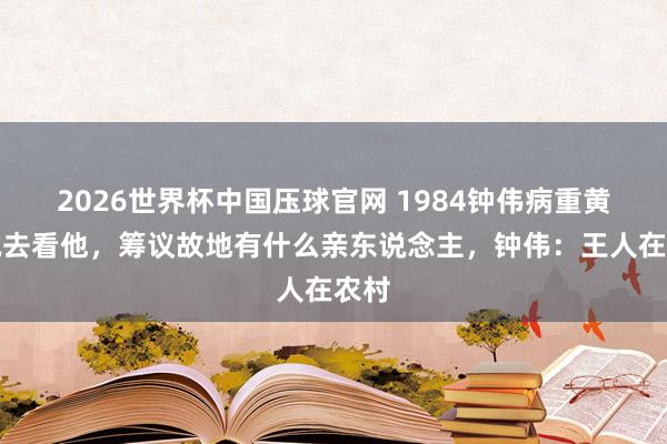 2026世界杯中国压球官网 1984钟伟病重黄克诚去看他,筹议故地有什么亲东说念主,钟伟:王人在农村