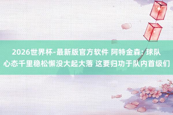 2026世界杯-最新版官方软件 阿特金森: 球队心态千里稳松懈没大起大落 这要归功于队内首级们
