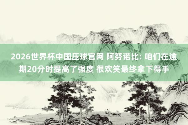 2026世界杯中国压球官网 阿努诺比: 咱们在逾期20分时提高了强度 很欢笑最终拿下得手