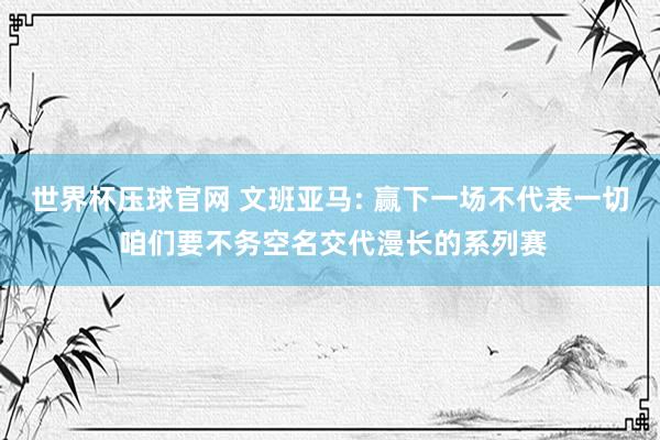 世界杯压球官网 文班亚马: 赢下一场不代表一切 咱们要不务空名交代漫长的系列赛